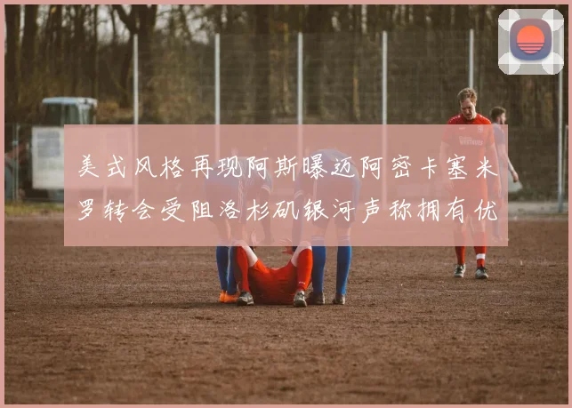 美式风格再现阿斯曝迈阿密卡塞米罗转会受阻洛杉矶银河声称拥有优先签约权